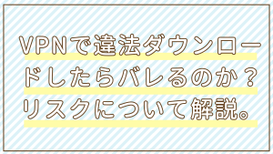VPNで違法ダウンロードしたらバレるのか？リスクについて解説。